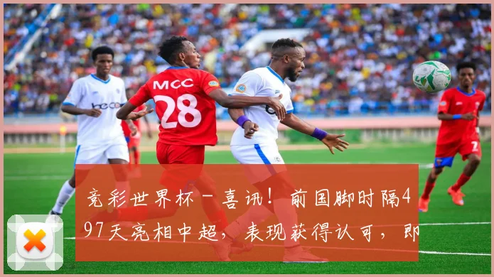 竞彩世界杯 - 喜讯！前国脚时隔497天亮相中超，表现获得认可，即将重返国足？