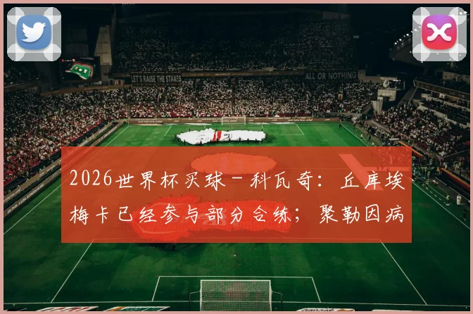 2026世界杯买球 - 科瓦奇：丘库埃梅卡已经参与部分合练；聚勒因病缺席今天训练